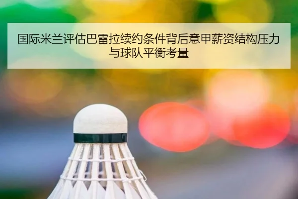 国际米兰评估巴雷拉续约条件背后意甲薪资结构压力与球队平衡考量