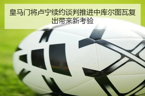 皇马门将卢宁续约谈判推进中库尔图瓦复出带来新考验