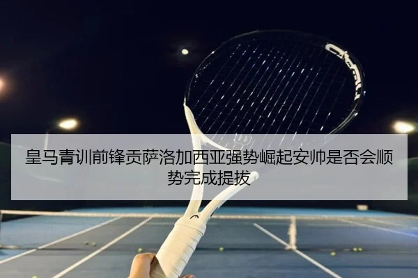 皇马青训前锋贡萨洛加西亚强势崛起安帅是否会顺势完成提拔